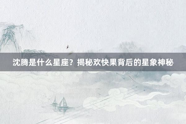 沈腾是什么星座？揭秘欢快果背后的星象神秘