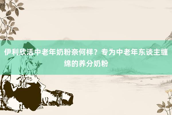 伊利欣活中老年奶粉奈何样？专为中老年东谈主缠绵的养分奶粉