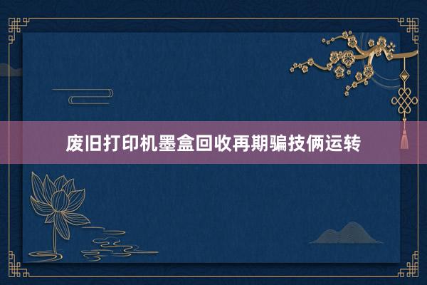 废旧打印机墨盒回收再期骗技俩运转